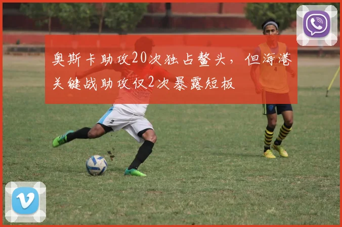 奥斯卡助攻20次独占鳌头，但海港关键战助攻仅2次暴露短板