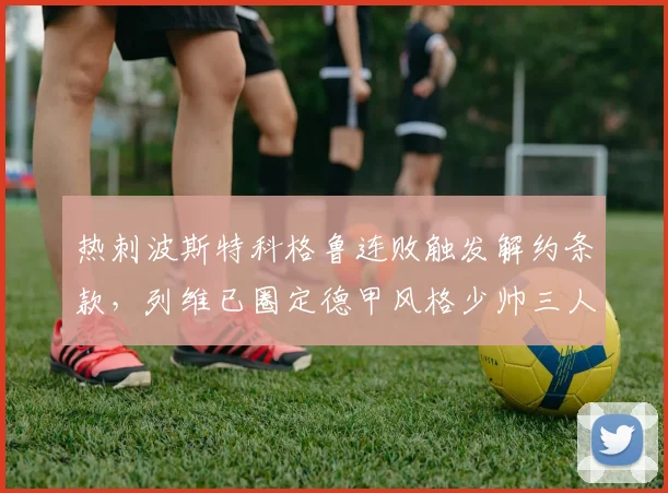 热刺波斯特科格鲁连败触发解约条款,列维已圈定德甲风格少帅三人候选